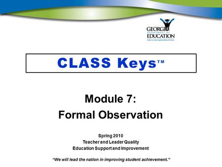 “We will lead the nation in improving student achievement.” CLASS Keys TM Module 7: Formal Observation Spring 2010 Teacher and Leader Quality Education.