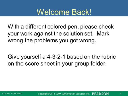 Copyright © 2013, 2009, 2005 Pearson Education, Inc. 1 Welcome Back! With a different colored pen, please check your work against the solution set. Mark.