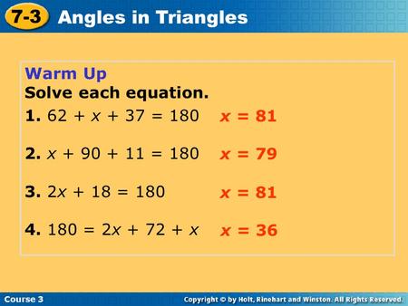 Warm Up Solve each equation. 1. 62 + x + 37 = 180 2. x + 90 + 11 = 180 3. 2x + 18 = 180 4. 180 = 2x + 72 + x Course 3 7-3 Angles in Triangles x = 81 x.