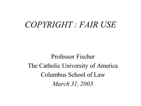 COPYRIGHT : FAIR USE Professor Fischer The Catholic University of America Columbus School of Law March 31, 2003.