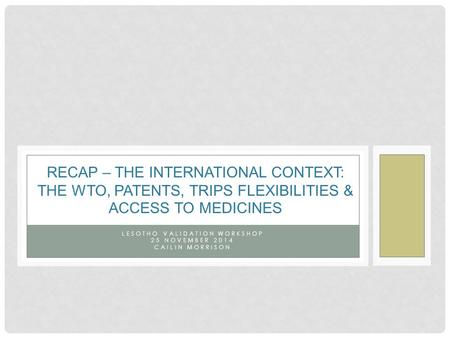 LESOTHO VALIDATION WORKSHOP 25 NOVEMBER 2014 CAILIN MORRISON RECAP – THE INTERNATIONAL CONTEXT: THE WTO, PATENTS, TRIPS FLEXIBILITIES & ACCESS TO MEDICINES.