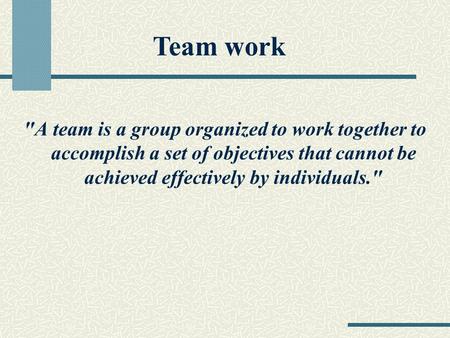 A team is a group organized to work together to accomplish a set of objectives that cannot be achieved effectively by individuals. Team work.