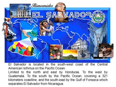 El Salvador is located in the south-west coast of the Central American Isthmus on the Pacific Ocean. Limited to the north and east by Honduras. To the.
