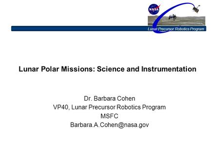 Lunar Precursor Robotics Program Lunar Polar Missions: Science and Instrumentation Dr. Barbara Cohen VP40, Lunar Precursor Robotics Program MSFC