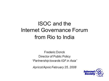 ISOC and the Internet Governance Forum from Rio to India Frederic Donck Director of Public Policy “Partnership towards IGF in Asia” Apricot/Apnic February.