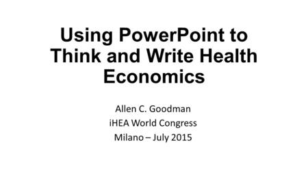Using PowerPoint to Think and Write Health Economics Allen C. Goodman iHEA World Congress Milano – July 2015.