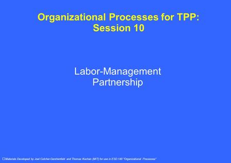 Organizational Processes for TPP: Session 10 Labor-Management Partnership Materials Developed by Joel Cutcher-Gershenfeld and Thomas Kochan (MIT) for use.