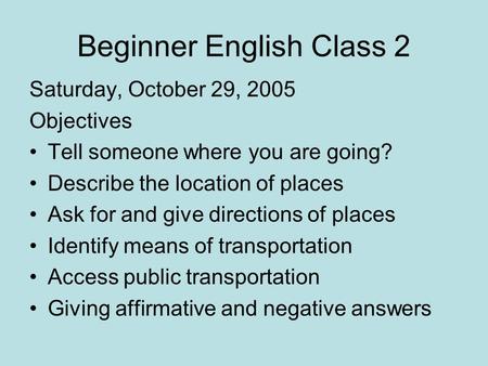 Beginner English Class 2 Saturday, October 29, 2005 Objectives Tell someone where you are going? Describe the location of places Ask for and give directions.