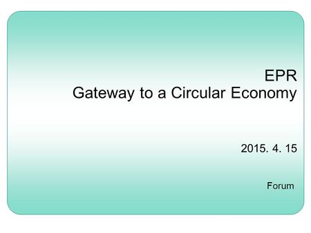 EPR Gateway to a Circular Economy 2015. 4. 15 Forum.