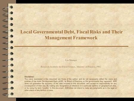 Local Governmental Debt, Fiscal Risks and Their Management Framework Liu Shangxi Research Institute for Fiscal Science, Ministry of Finance, PRC Disclaimer: