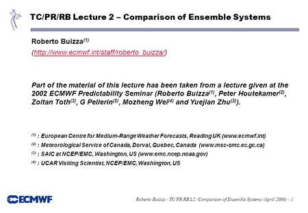 Roberto Buizza - TC/PR/RB L2: Comparison of Ensemble Systems (April 2006) - 1 TC/PR/RB Lecture 2 – Comparison of Ensemble Systems Roberto Buizza (1) (http://www.ecmwf.int/staff/roberto_buizza/)http://www.ecmwf.int/staff/roberto_buizza/