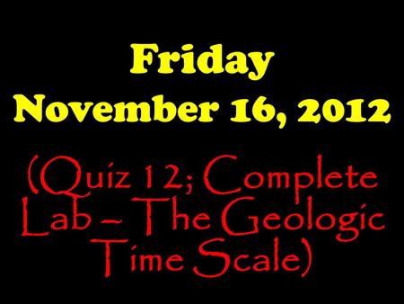 Friday November 16, 2012 (Quiz 12; Complete Lab – The Geologic Time Scale)
