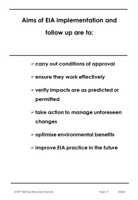 UNEP Training Resource Manual Topic 11 Slide 1 Aims of EIA implementation and follow up are to: F carry out conditions of approval F ensure they work effectively.