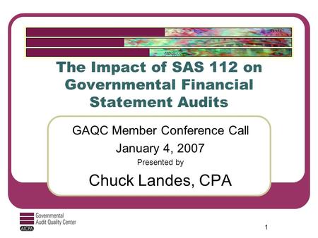 1 The Impact of SAS 112 on Governmental Financial Statement Audits GAQC Member Conference Call January 4, 2007 Presented by Chuck Landes, CPA.