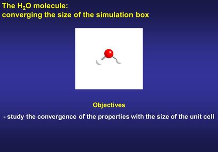 The H 2 O molecule: converging the size of the simulation box Objectives - study the convergence of the properties with the size of the unit cell.