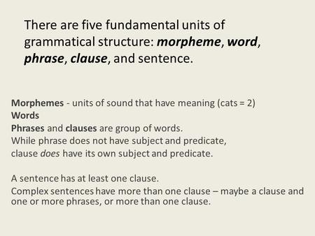 There are five fundamental units of grammatical structure: morpheme, word, phrase, clause, and sentence. Morphemes - units of sound that have meaning (cats.