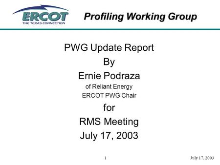 Profiling Working Group July 17, 20031 PWG Update Report By Ernie Podraza of Reliant Energy ERCOT PWG Chair for RMS Meeting July 17, 2003.