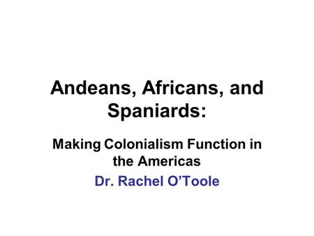 Andeans, Africans, and Spaniards: Making Colonialism Function in the Americas Dr. Rachel O’Toole.