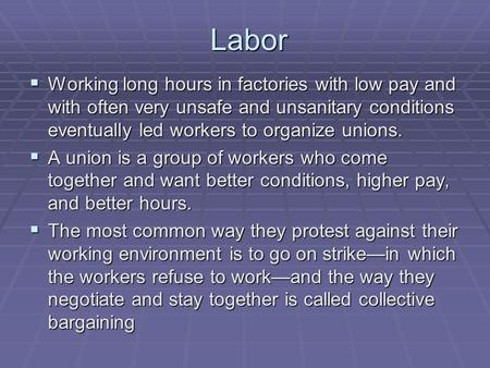 Labor  Working long hours in factories with low pay and with often very unsafe and unsanitary conditions eventually led workers to organize unions. 