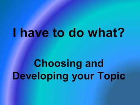 I have to do what? Choosing and Developing your Topic.
