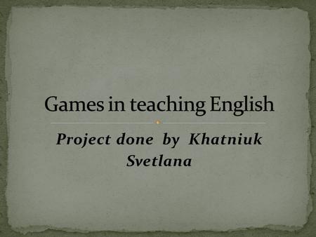 Project done by Khatniuk Svetlana. Through games children experiment and discover. Games add variation to a lesson and increase motivation. The game context.