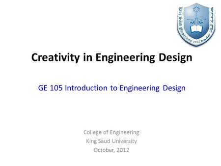 Creativity in Engineering Design GE 105 Introduction to Engineering Design College of Engineering King Saud University October, 2012.