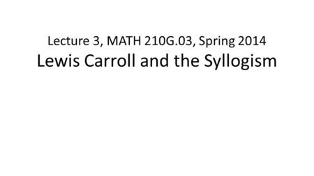 Lecture 3, MATH 210G.03, Spring 2014 Lewis Carroll and the Syllogism.