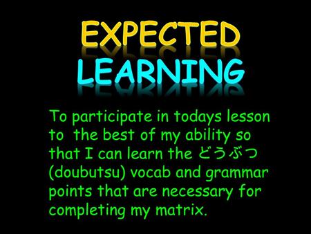 To participate in todays lesson to the best of my ability so that I can learn the どうぶつ (doubutsu) vocab and grammar points that are necessary for completing.