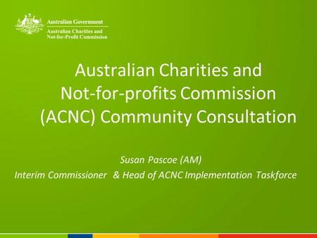 Australian Charities and Not-for-profits Commission (ACNC) Community Consultation Susan Pascoe (AM) Interim Commissioner & Head of ACNC Implementation.