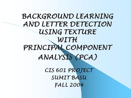 BACKGROUND LEARNING AND LETTER DETECTION USING TEXTURE WITH PRINCIPAL COMPONENT ANALYSIS (PCA) CIS 601 PROJECT SUMIT BASU FALL 2004.