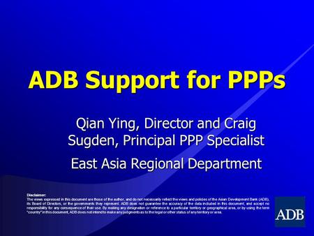 ADB Support for PPPs Qian Ying, Director and Craig Sugden, Principal PPP Specialist East Asia Regional Department Disclaimer: The views expressed in this.