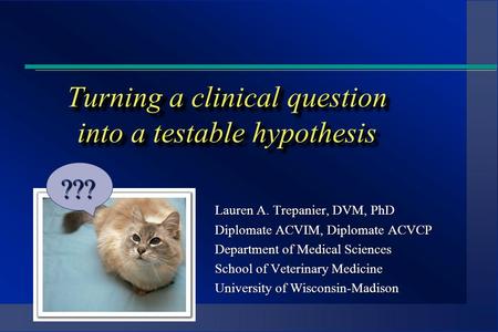 Turning a clinical question into a testable hypothesis Lauren A. Trepanier, DVM, PhD Diplomate ACVIM, Diplomate ACVCP Department of Medical Sciences School.