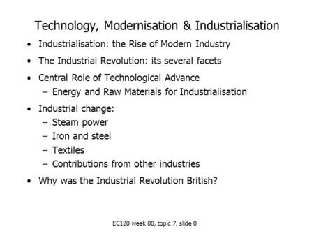 EC120 week 08, topic 7, slide 0 Technology, Modernisation & Industrialisation Industrialisation: the Rise of Modern Industry The Industrial Revolution: