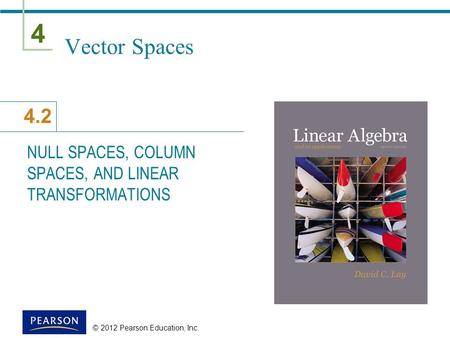 4 4.2 © 2012 Pearson Education, Inc. Vector Spaces NULL SPACES, COLUMN SPACES, AND LINEAR TRANSFORMATIONS.