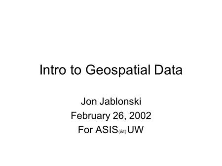 Intro to Geospatial Data Jon Jablonski February 26, 2002 For ASIS (&t) UW.