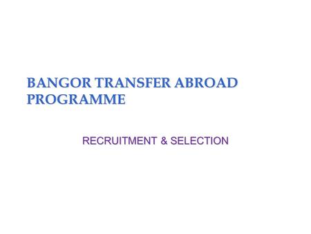 BANGOR TRANSFER ABROAD PROGRAMME RECRUITMENT & SELECTION.
