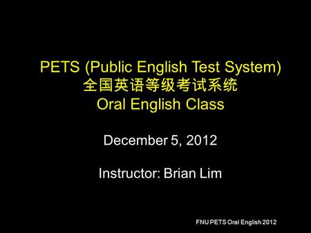 FNU PETS Oral English 2012 PETS (Public English Test System) 全国英语等级考试系统 Oral English Class December 5, 2012 Instructor: Brian Lim.