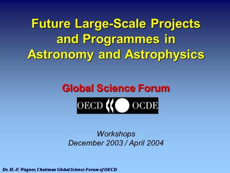 Dr. H.-F. Wagner, Chairman Global Science Forum of OECD Future Large-Scale Projects and Programmes in Astronomy and Astrophysics Global Science Forum Workshops.