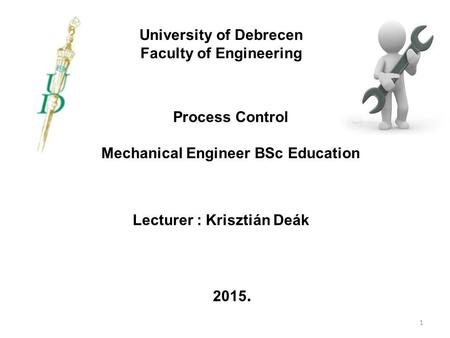 University of Debrecen Faculty of Engineering Process Control Mechanical Engineer BSc Education Lecturer : Krisztián Deák 2015. 1.