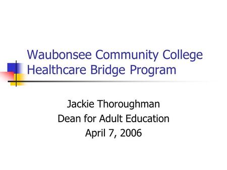 Waubonsee Community College Healthcare Bridge Program Jackie Thoroughman Dean for Adult Education April 7, 2006.