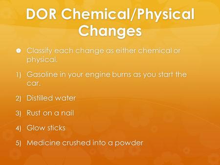 DOR Chemical/Physical Changes  Classify each change as either chemical or physical. 1) Gasoline in your engine burns as you start the car. 2) Distilled.