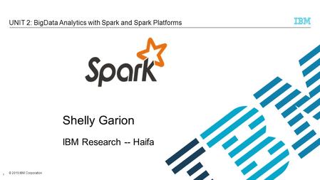 © 2015 IBM Corporation UNIT 2: BigData Analytics with Spark and Spark Platforms 1 Shelly Garion IBM Research -- Haifa.