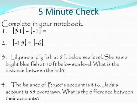 5 Minute Check Complete in your notebook. 1. I31I – I-1I = 2. I-15I + I-6I 3. Lily saw a jelly fish at 6 ft below sea level. She saw a bright blue fish.