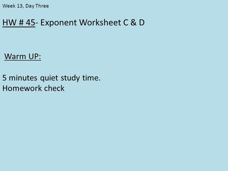 HW # 45- Exponent Worksheet C & D Warm UP: 5 minutes quiet study time. Homework check Week 13, Day Three.