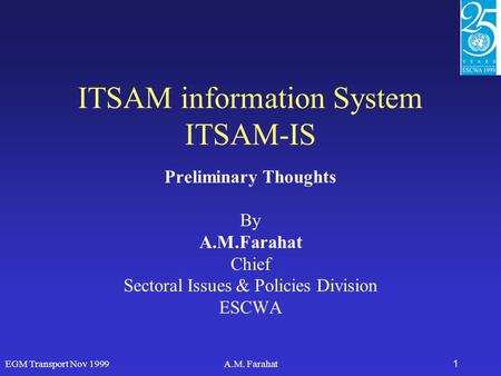 EGM Transport Nov 1999A.M. Farahat1 ITSAM information System ITSAM-IS Preliminary Thoughts By A.M.Farahat Chief Sectoral Issues & Policies Division ESCWA.