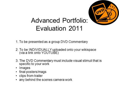Advanced Portfolio: Evaluation 2011 1.To be presented as a group DVD Commentary 2. To be INDIVIDUALLY uploaded onto your wikispace (via a link onto YOUTUBE)