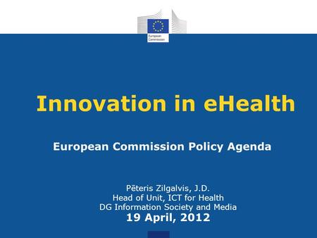 Innovation in eHealth Pēteris Zilgalvis, J.D. Head of Unit, ICT for Health DG Information Society and Media 19 April, 2012 European Commission Policy Agenda.