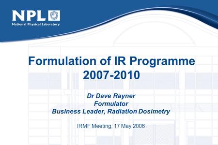 Formulation of IR Programme 2007-2010 Dr Dave Rayner Formulator Business Leader, Radiation Dosimetry IRMF Meeting, 17 May 2006.