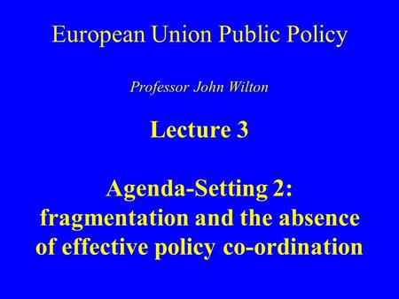 European Union Public Policy Professor John Wilton Lecture 3 Agenda-Setting 2: fragmentation and the absence of effective policy co-ordination.