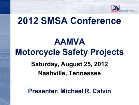 2012 SMSA Conference AAMVA Motorcycle Safety Projects Saturday, August 25, 2012 Nashville, Tennessee Presenter: Michael R. Calvin.